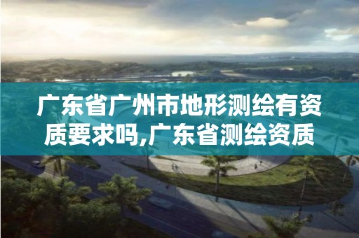 广东省广州市地形测绘有资质要求吗,广东省测绘资质办理流程