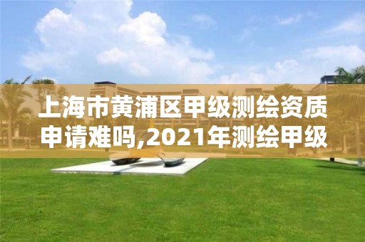 上海市黄浦区甲级测绘资质申请难吗,2021年测绘甲级资质申报条件