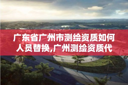 广东省广州市测绘资质如何人员替换,广州测绘资质代办