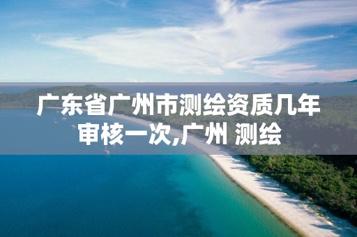 广东省广州市测绘资质几年审核一次,广州 测绘