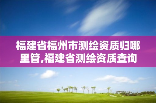 福建省福州市测绘资质归哪里管,福建省测绘资质查询