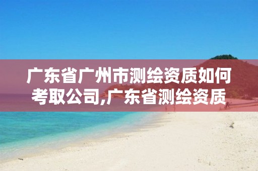 广东省广州市测绘资质如何考取公司,广东省测绘资质办理流程