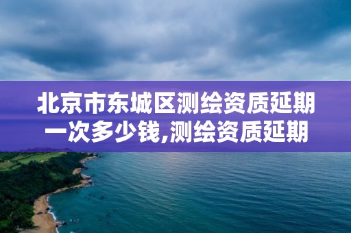 北京市东城区测绘资质延期一次多少钱,测绘资质延期 自然资源部