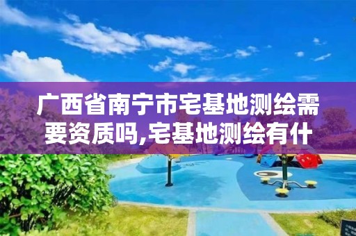 广西省南宁市宅基地测绘需要资质吗,宅基地测绘有什么注意的地方。