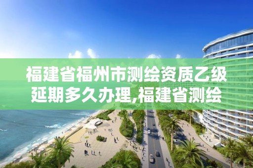 福建省福州市测绘资质乙级延期多久办理,福建省测绘资质延期一年