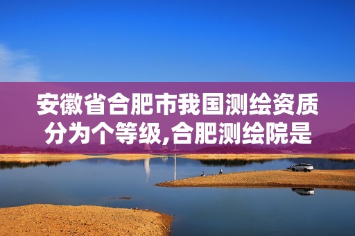 安徽省合肥市我国测绘资质分为个等级,合肥测绘院是什么单位。