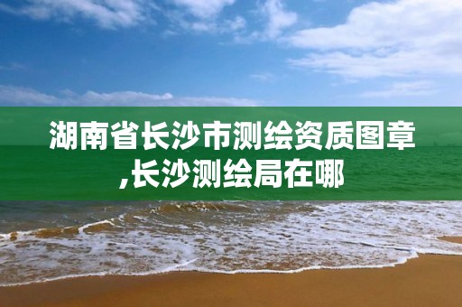 湖南省长沙市测绘资质图章,长沙测绘局在哪