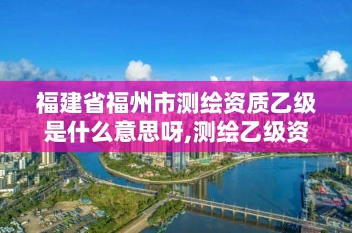 福建省福州市测绘资质乙级是什么意思呀,测绘乙级资质值多少钱