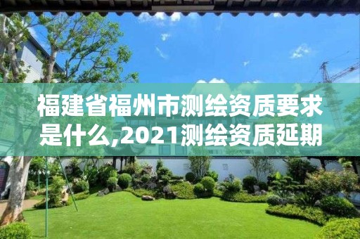 福建省福州市测绘资质要求是什么,2021测绘资质延期公告福建省