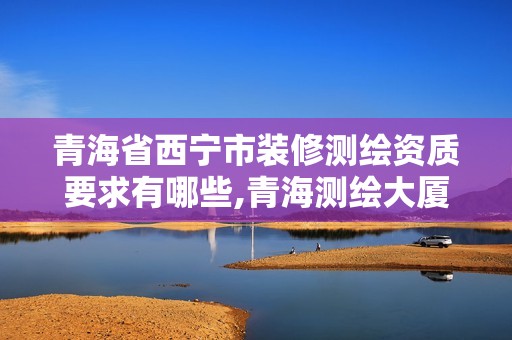 青海省西宁市装修测绘资质要求有哪些,青海测绘大厦地址。