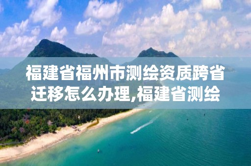 福建省福州市测绘资质跨省迁移怎么办理,福建省测绘资质管理系统