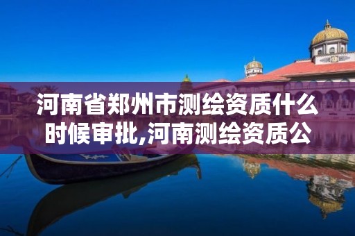 河南省郑州市测绘资质什么时候审批,河南测绘资质公示。