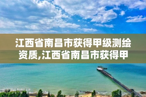 江西省南昌市获得甲级测绘资质,江西省南昌市获得甲级测绘资质的单位