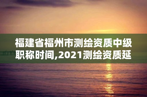 福建省福州市测绘资质中级职称时间,2021测绘资质延期公告福建省