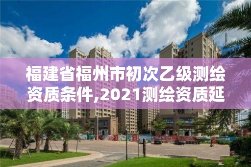 福建省福州市初次乙级测绘资质条件,2021测绘资质延期公告福建省