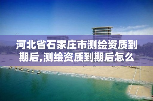 河北省石家庄市测绘资质到期后,测绘资质到期后怎么续期?