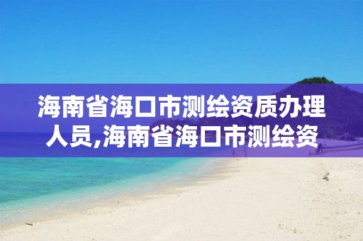 海南省海口市测绘资质办理人员,海南省海口市测绘资质办理人员名单公示