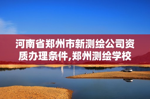 河南省郑州市新测绘公司资质办理条件,郑州测绘学校现在叫什么名字。