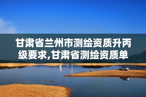 甘肃省兰州市测绘资质升丙级要求,甘肃省测绘资质单位