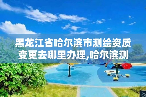 黑龙江省哈尔滨市测绘资质变更去哪里办理,哈尔滨测绘勘察研究院怎么样。