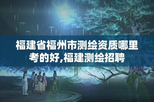 福建省福州市测绘资质哪里考的好,福建测绘招聘