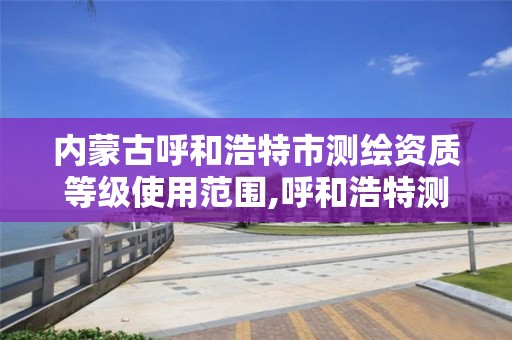 内蒙古呼和浩特市测绘资质等级使用范围,呼和浩特测绘公司招聘。