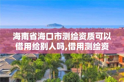 海南省海口市测绘资质可以借用给别人吗,借用测绘资质收多少管理费。