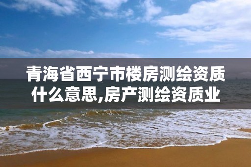 青海省西宁市楼房测绘资质什么意思,房产测绘资质业务范围