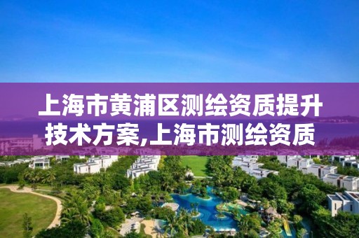 上海市黄浦区测绘资质提升技术方案,上海市测绘资质单位名单。