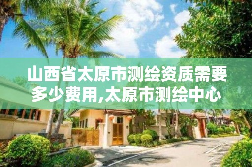 山西省太原市测绘资质需要多少费用,太原市测绘中心