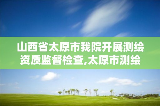 山西省太原市我院开展测绘资质监督检查,太原市测绘研究院官网。