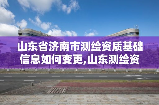 山东省济南市测绘资质基础信息如何变更,山东测绘资质管理平台。