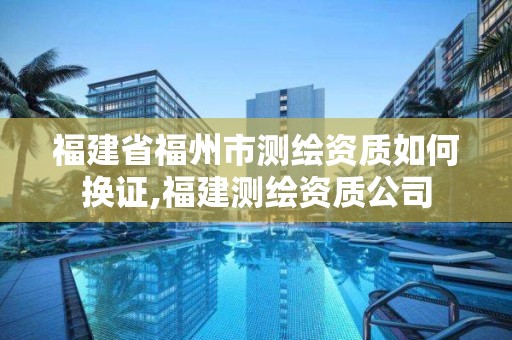 福建省福州市测绘资质如何换证,福建测绘资质公司