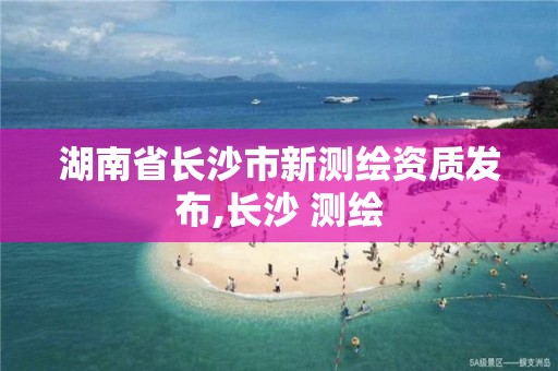 湖南省长沙市新测绘资质发布,长沙 测绘