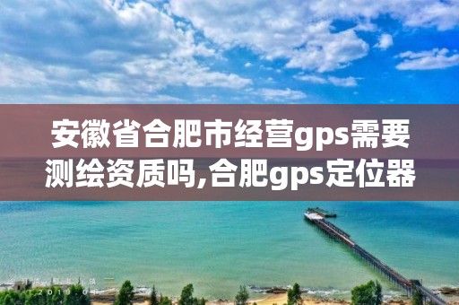 安徽省合肥市经营gps需要测绘资质吗,合肥gps定位器销售。