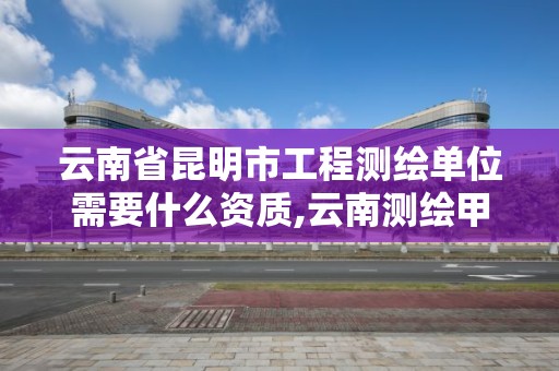 云南省昆明市工程测绘单位需要什么资质,云南测绘甲级资质单位。