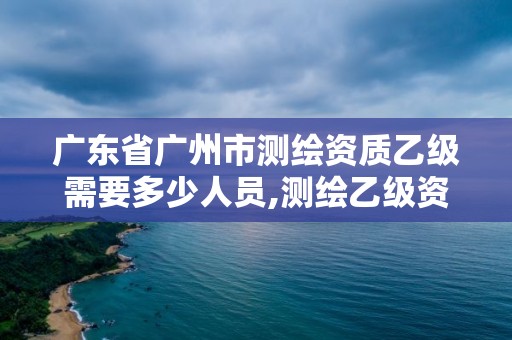 广东省广州市测绘资质乙级需要多少人员,测绘乙级资质业务范围。