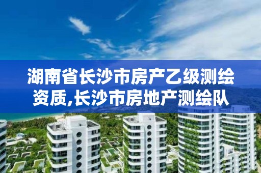 湖南省长沙市房产乙级测绘资质,长沙市房地产测绘队属于哪里管