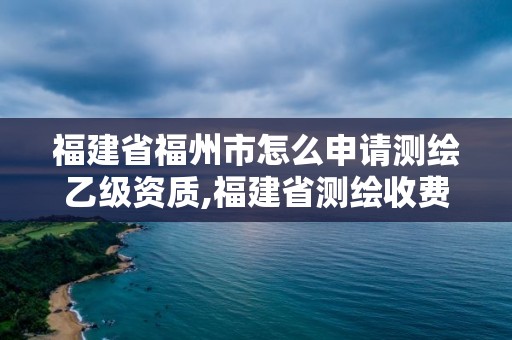 福建省福州市怎么申请测绘乙级资质,福建省测绘收费标准。