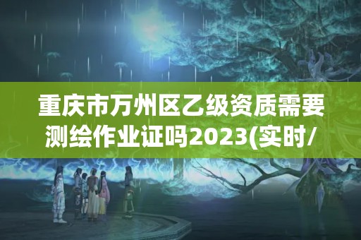 重庆市万州区乙级资质需要测绘作业证吗2023(实时/更新中)