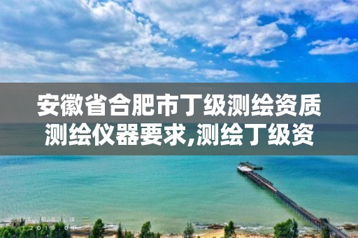 安徽省合肥市丁级测绘资质测绘仪器要求,测绘丁级资质业务范围