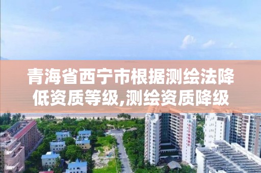 青海省西宁市根据测绘法降低资质等级,测绘资质降级 行政处罚。