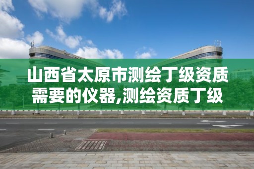 山西省太原市测绘丁级资质需要的仪器,测绘资质丁级是什么意思