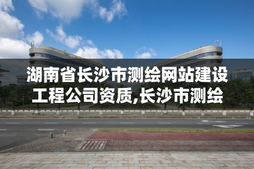 湖南省长沙市测绘网站建设工程公司资质,长沙市测绘资质单位名单。