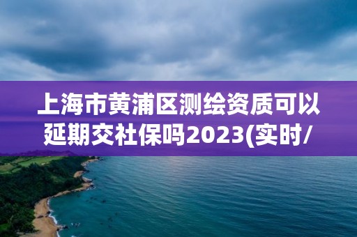 上海市黄浦区测绘资质可以延期交社保吗2023(实时/更新中)