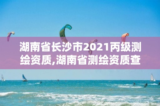 湖南省长沙市2021丙级测绘资质,湖南省测绘资质查询