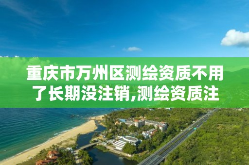 重庆市万州区测绘资质不用了长期没注销,测绘资质注销流程。