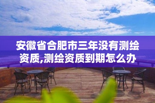 安徽省合肥市三年没有测绘资质,测绘资质到期怎么办。