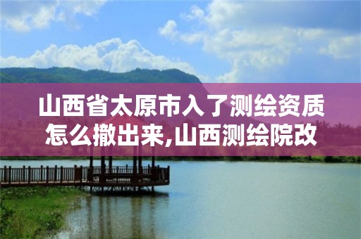 山西省太原市入了测绘资质怎么撤出来,山西测绘院改革方案。