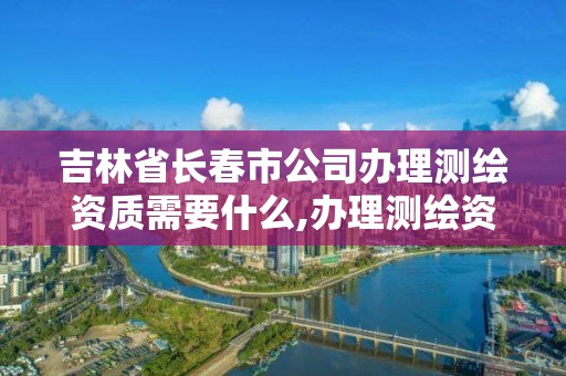 吉林省长春市公司办理测绘资质需要什么,办理测绘资质需要哪些资料。